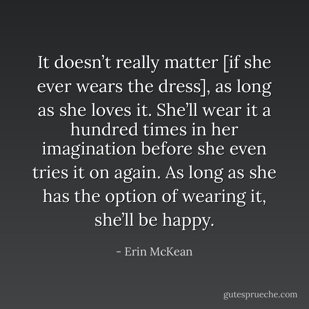 It doesn’t really matter [if she ever wears the dress], as long as she loves it. She’ll wear it a hundred times in her imagination before she even tries it on again. As long as she has the option of wearing it, she’ll be happy. - Erin McKean