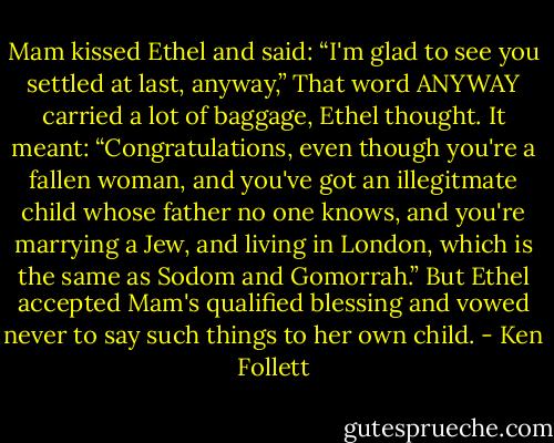 Mam kissed Ethel and said: “I'm glad to see you settled at last, anyway,” That word ANYWAY carried a lot of baggage, Ethel thought. It meant: “Congratulations, even though you're a fallen woman, and you've got an illegitmate child whose father no one knows, and you're marrying a Jew, and living in London, which is the same as Sodom and Gomorrah.” But Ethel accepted Mam's qualified blessing and vowed never to say such things to her own child. - Ken Follett