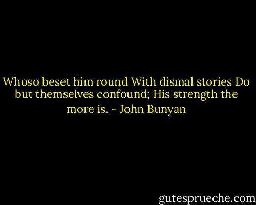 Whoso beset him round<br />With dismal stories<br />Do but themselves confound;<br />His strength the more is. - John Bunyan