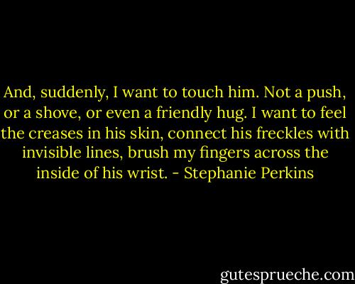 And, suddenly, I want to touch him. Not a push, or a shove, or even a friendly hug. I want to feel the creases in his skin, connect his freckles with invisible lines, brush my fingers across the inside of his wrist. - Stephanie Perkins