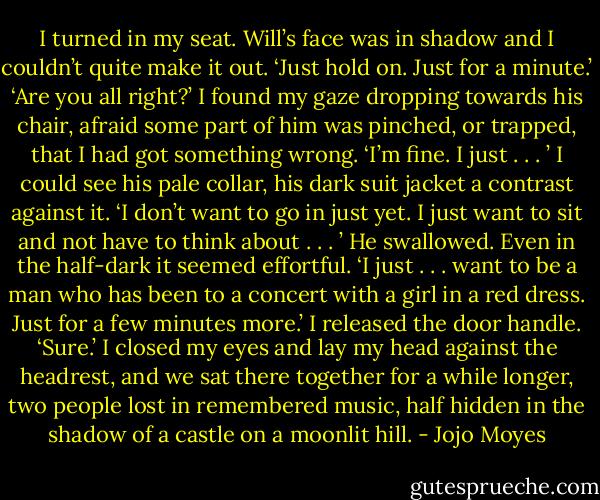 I turned in my seat. Will’s face was in shadow and I couldn’t quite make it out.<br />‘Just hold on. Just for a minute.’<br />‘Are you all right?’ I found my gaze dropping towards his chair, afraid some part of him was pinched, or trapped, that I had got something wrong.<br />‘I’m fine. I just . . . ’<br />I could see his pale collar, his dark suit jacket a contrast against it.<br />‘I don’t want to go in just yet. I just want to sit and not have to think about . . . ’ He swallowed.<br />Even in the half-dark it seemed effortful.<br />‘I just . . . want to be a man who has been to a concert with a girl in a red dress. Just for a few minutes more.’<br />I released the door handle.<br />‘Sure.’<br />I closed my eyes and lay my head against the headrest, and we sat there together for a while longer, two people lost in remembered music, half hidden in the shadow of a castle on a moonlit hill. - Jojo Moyes
