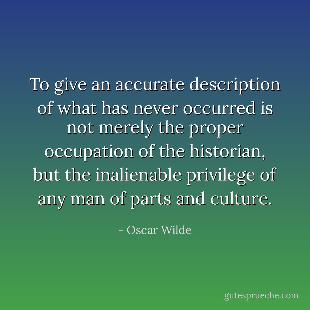 To give an accurate description of what has never occurred is not merely the proper occupation of the historian, but the inalienable privilege of any man of parts and culture. - Oscar Wilde
