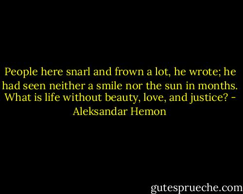 People here snarl and frown a lot, he wrote; he had seen neither a smile nor the sun in months. What is life without beauty, love, and justice? - Aleksandar Hemon