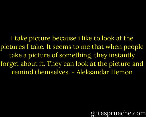I take picture because i like to look at the pictures I take.<br />It seems to me that when people take a picture of something, they instantly forget about it.<br />They can look at the picture and remind themselves. - Aleksandar Hemon