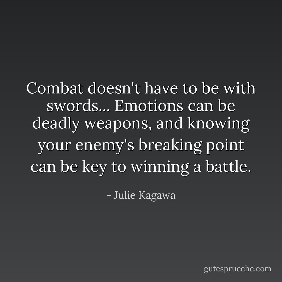 Combat doesn't have to be with swords... Emotions can be deadly weapons, and knowing your enemy's breaking point can be key to winning a battle. - Julie Kagawa