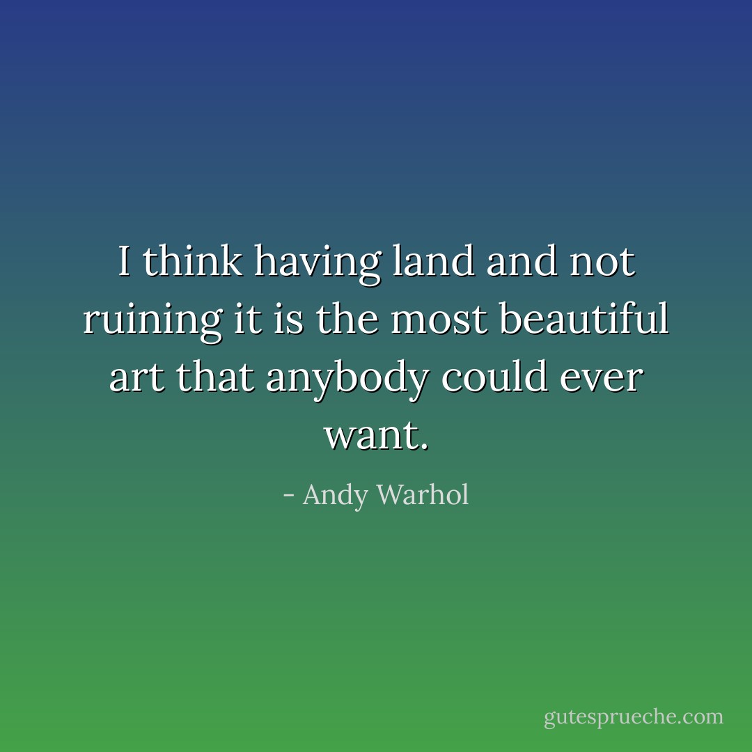 I think having land and not ruining it is the most beautiful art that anybody could ever want. - Andy Warhol