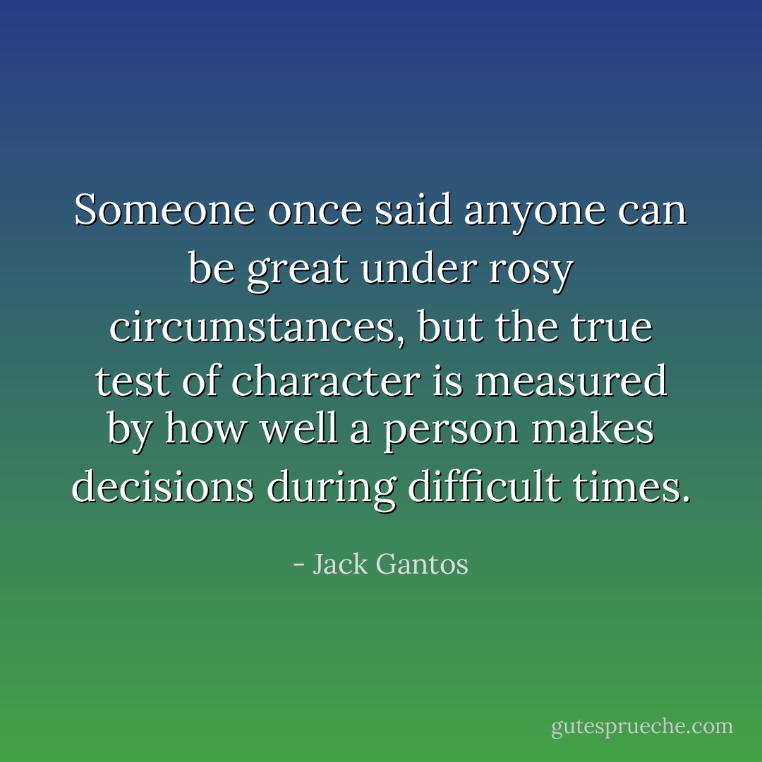 Someone once said anyone can be great under rosy circumstances, but the true test of character is measured by how well a person makes decisions during difficult times. - Jack Gantos
