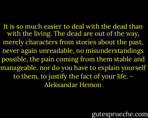 It is so much easier to deal with the dead than with the living. The dead are out of the way, merely characters from stories about the past, never again unreadable, no misunderstandings possible, the pain coming from them stable and manageable. nor do you have to explain yourself to them, to justify the fact of your life. - Aleksandar Hemon