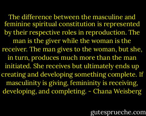The difference between the masculine and feminine spiritual constitution is represented by their respective roles in reproduction. The man is the giver while the woman is the receiver. The man gives to the woman, but she, in turn, produces much more than the man initiated. She receives but ultimately ends up creating and developing something complete. If masculinity is giving, femininity is receiving, developing, and completing. - Chana Weisberg