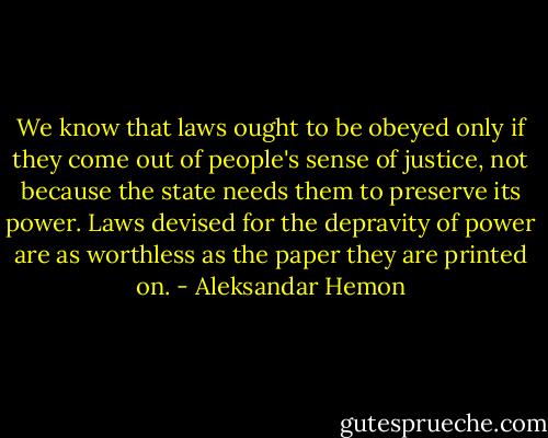 We know that laws ought to be obeyed only if they come out of people's sense of justice, not because the state needs them to preserve its power. Laws devised for the depravity of power are as worthless as the paper they are printed on. - Aleksandar Hemon