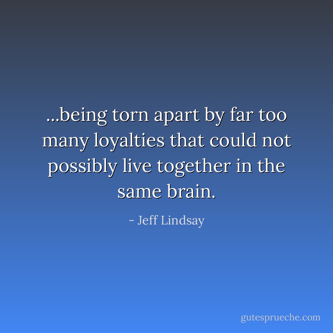 ...being torn apart by far too many loyalties that could not possibly live together in the same brain. - Jeff Lindsay