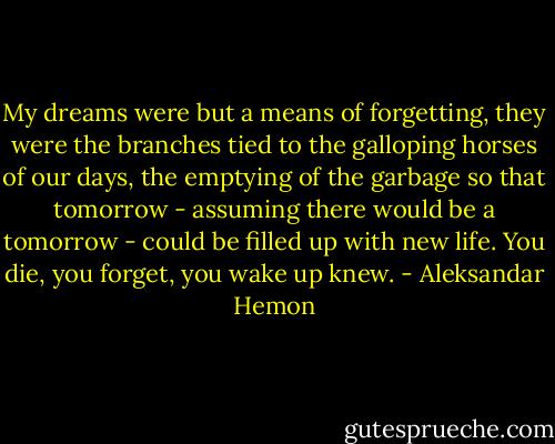 My dreams were but a means of forgetting, they were the branches tied to the galloping horses of our days, the emptying of the garbage so that tomorrow - assuming there would be a tomorrow - could be filled up with new life. You die, you forget, you wake up knew. - Aleksandar Hemon