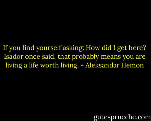 If you find yourself asking: How did I get here? Isador once said, that probably means you are living a life worth living. - Aleksandar Hemon