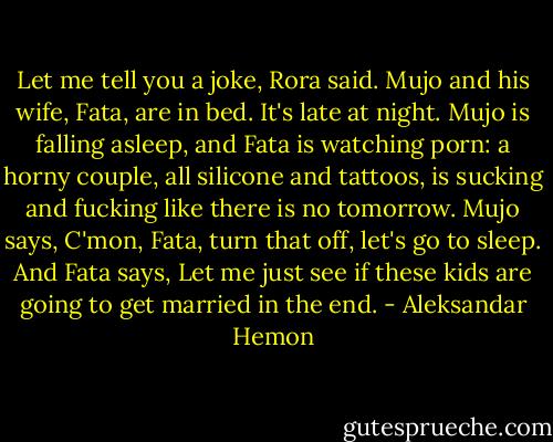 Let me tell you a joke, Rora said.<br />Mujo and his wife, Fata, are in bed. It's late at night. Mujo is falling asleep, and Fata is watching porn: a horny couple, all silicone and tattoos, is sucking and fucking like there is no tomorrow. Mujo says, C'mon, Fata, turn that off, let's go to sleep. And Fata says, Let me just see if these kids are going to get married in the end. - Aleksandar Hemon