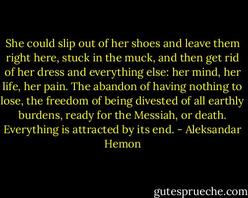 She could slip out of her shoes and leave them right here, stuck in the muck, and then get rid of her dress and everything else: her mind, her life, her pain. The abandon of having nothing to lose, the freedom of being divested of all earthly burdens, ready for the Messiah, or death. Everything is attracted by its end. - Aleksandar Hemon