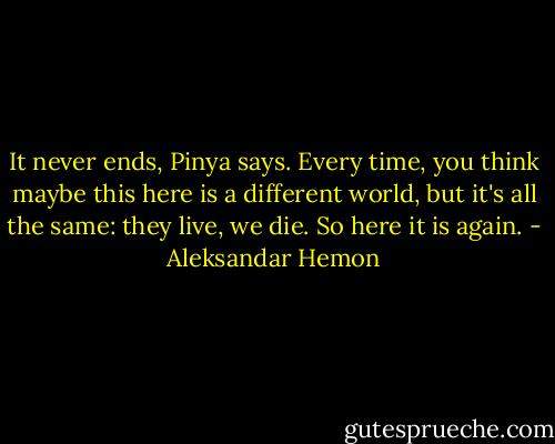 It never ends, Pinya says. Every time, you think maybe this here is a different world, but it's all the same: they live, we die. So here it is again. - Aleksandar Hemon