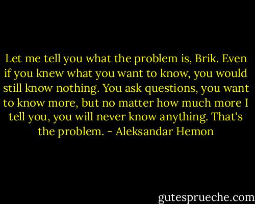 Let me tell you what the problem is, Brik. Even if you knew what you want to know, you would still know nothing. You ask questions, you want to know more, but no matter how much more I tell you, you will never know anything. That's the problem. - Aleksandar Hemon