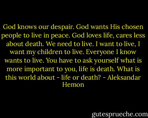 God knows our despair. God wants His chosen people to live in peace. God loves life, cares less about death. We need to live. I want to live, I want my children to live. Everyone I know wants to live. You have to ask yourself what is more important to you, life is death. What is this world about - life or death? - Aleksandar Hemon