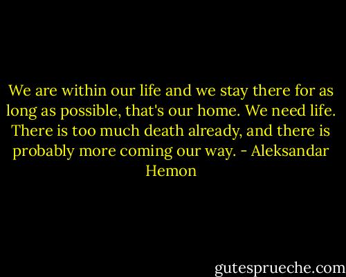We are within our life and we stay there for as long as possible, that's our home. We need life. There is too much death already, and there is probably more coming our way. - Aleksandar Hemon
