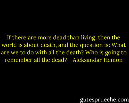 If there are more dead than living, then the world is about death, and the question is: What are we to do with all the death? Who is going to remember all the dead? - Aleksandar Hemon