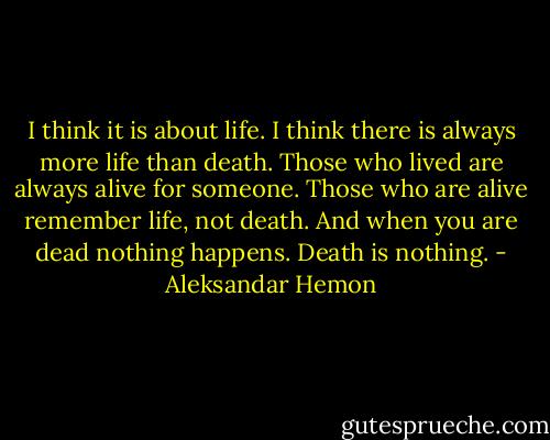 I think it is about life. I think there is always more life than death. Those who lived are always alive for someone. Those who are alive remember life, not death. And when you are dead nothing happens. Death is nothing. - Aleksandar Hemon