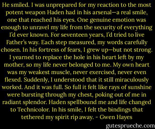 He smiled. I was unprepared for my reaction to the most potent weapon Haden had in his arsenal—a real smile, one that reached his eyes.<br />One genuine emotion was enough to unravel my life from the security of everything I’d ever known.<br />For seventeen years, I’d tried to live Father’s way. Each step measured, my words carefully chosen. In his fortress of fears, I grew up—but not strong. I yearned to replace the hole in his heart left by my mother, so my life never belonged to me. My own heart was my weakest muscle, never exercised, never even flexed.<br />Suddenly, I understood that it still miraculously worked. And it was full. So full it felt like rays of sunshine were bursting through my chest, poking out of me in radiant splendor. Haden spellbound me and life changed to Technicolor. In his smile, I felt the bindings that tethered my spirit rip away. - Gwen Hayes