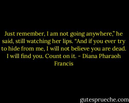Just remember, I am not going anywhere,” he said, still watching her lips. “And if you ever try to hide from me, I will not believe you are dead. I will find you. Count on it. - Diana Pharaoh Francis