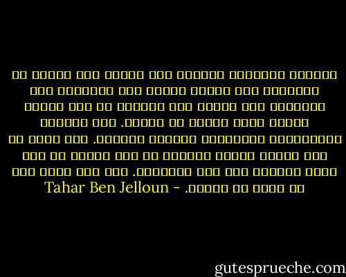 ماعادت تتملكني الحاجة إلى النظر إلى صورتي فى المرآة، إلى تصويب تفصيل أو، ببساطة، إلى التعرّف إلى ذاتي، إلى التثبت من أني مازلت الشخص الذي اعتدت أن أكونه. تلك العادة المفقودة، المنسية، ماعادت تعنيني. فما جدوى أن يرى المرء نفسه؟ الظاهر أن على المرء أن يحب نفسه قليلاً لكي يحب الأخرين. أما أنا فليس لدي من أحبه أو أكرهه. - Tahar Ben Jelloun