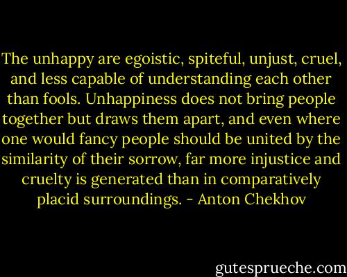 The unhappy are egoistic, spiteful, unjust, cruel, and less capable of understanding each other than fools. Unhappiness does not bring people together but draws them apart, and even where one would fancy people should be united by the similarity of their sorrow, far more injustice and cruelty is generated than in comparatively placid surroundings. - Anton Chekhov