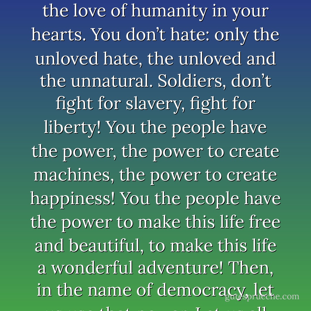 Machine men, with machine minds and machine hearts! You are not machines, you are not cattle, you are men! You have the love of humanity in your hearts. You don’t hate: only the unloved hate, the unloved and the unnatural. Soldiers, don’t fight for slavery, fight for liberty! You the people have the power, the power to create machines, the power to create happiness! You the people have the power to make this life free and beautiful, to make this life a wonderful adventure! Then, in the name of democracy, let us use that power. Let us all unite! Let us fight for a new world, a decent world . . . - Charlie Chaplin