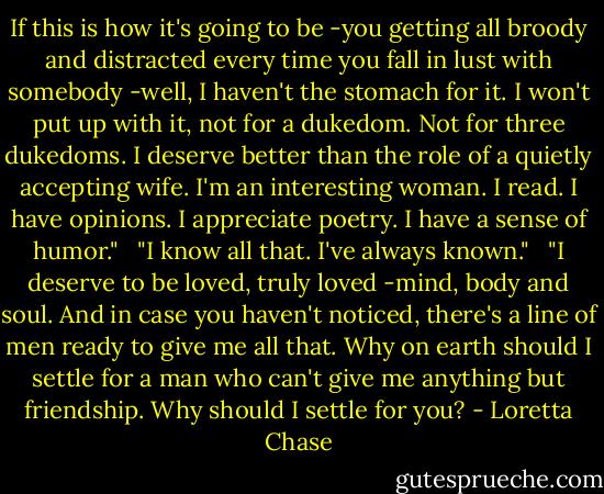 If this is how it's going to be -you getting all broody and distracted every time you fall in lust with somebody -well, I haven't the stomach for it. I won't put up with it, not for a dukedom. Not for three dukedoms. I deserve better than the role of a quietly accepting wife. I'm an interesting woman. I read. I have opinions. I appreciate poetry. I have a sense of humor." <br /><br />"I know all that. I've always known." <br /><br />"I deserve to be loved, truly loved -mind, body and soul. And in case you haven't noticed, there's a line of men ready to give me all that. Why on earth should I settle for a man who can't give me anything but friendship. Why should I settle for you? - Loretta Chase
