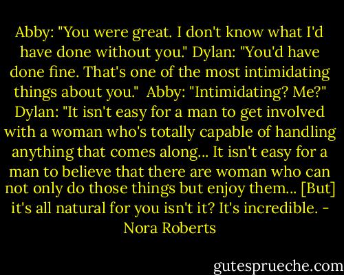 Abby: "You were great. I don't know what I'd have done without you."<br />Dylan: "You'd have done fine. That's one of the most intimidating things about you." <br />Abby: "Intimidating? Me?"<br />Dylan: "It isn't easy for a man to get involved with a woman who's totally capable of handling anything that comes along... It isn't easy for a man to believe that there are woman who can not only do those things but enjoy them... [But] it's all natural for you isn't it? It's incredible. - Nora Roberts