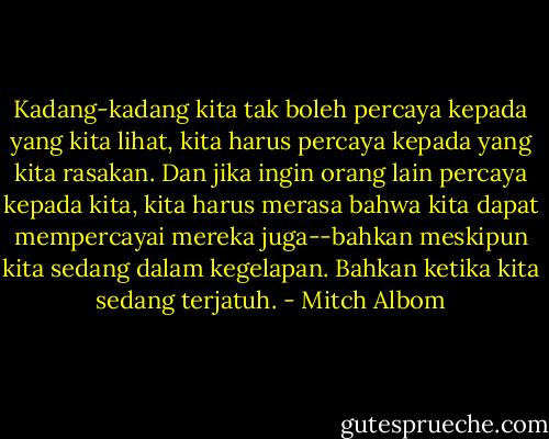 Kadang-kadang kita tak boleh percaya kepada yang kita lihat, kita harus percaya kepada yang kita rasakan. Dan jika ingin orang lain percaya kepada kita, kita harus merasa bahwa kita dapat mempercayai mereka juga--bahkan meskipun kita sedang dalam kegelapan. Bahkan ketika kita sedang terjatuh. - Mitch Albom