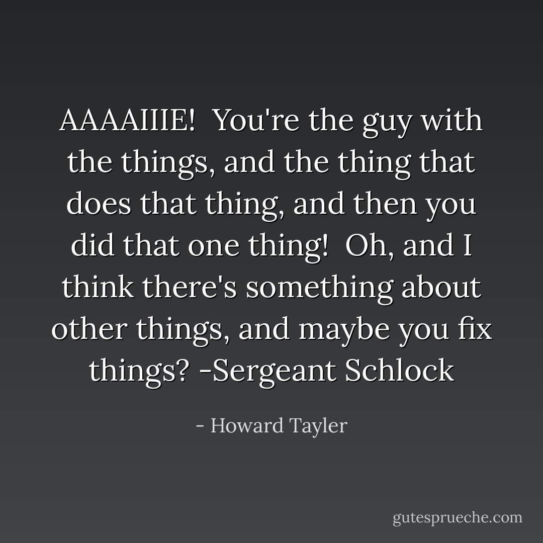 AAAAIIIE!<br /><br />You're the guy with the things, and the thing that does that thing, and then you did that one thing!<br /><br />Oh, and I think there's something about other things, and maybe you fix things?<br />-Sergeant Schlock - Howard Tayler