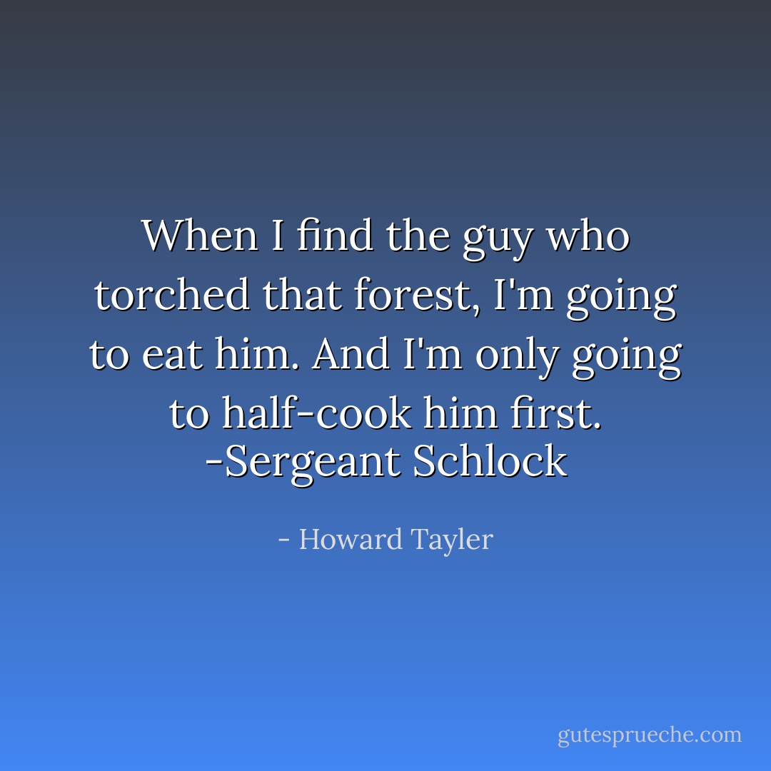 When I find the guy who torched that forest, I'm going to eat him. And I'm only going to half-cook him first.<br />-Sergeant Schlock - Howard Tayler