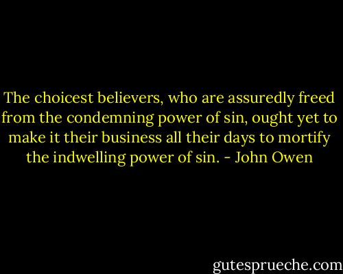 The choicest believers, who are assuredly freed from the condemning power of sin, ought yet to make it their business all their days to mortify the indwelling power of sin. - John Owen