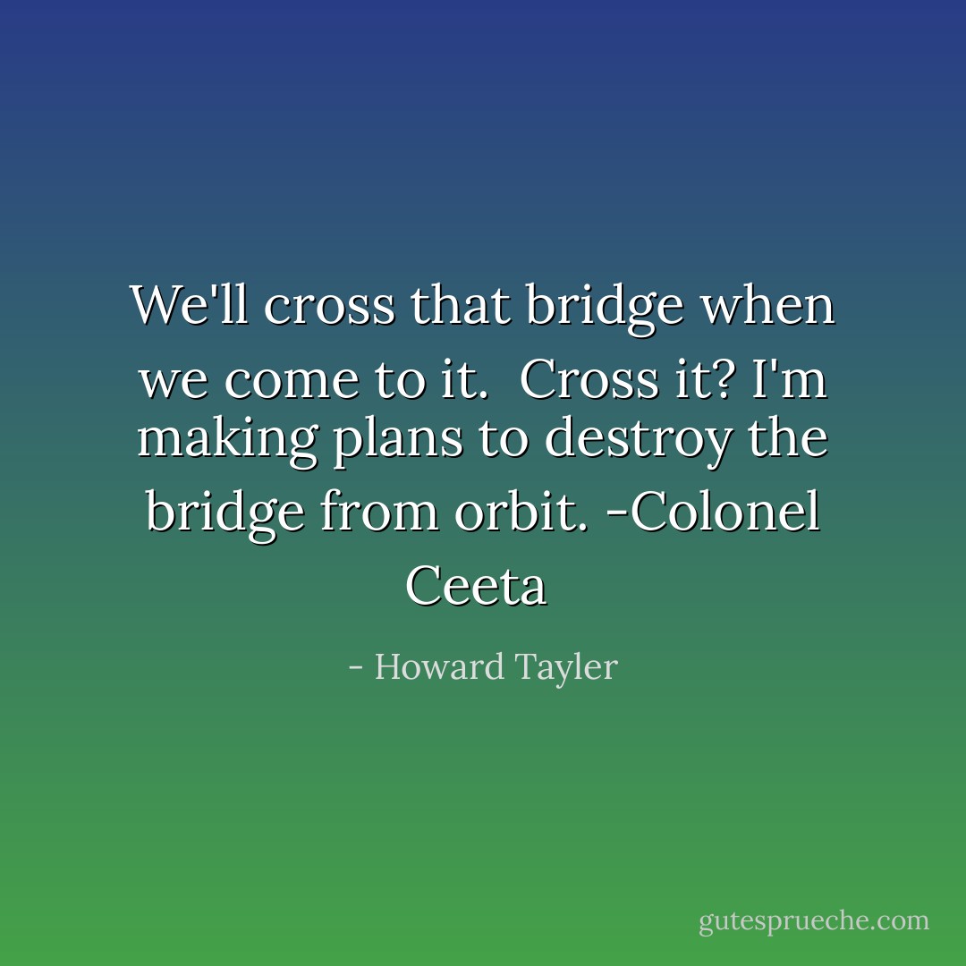 We'll cross that bridge when we come to it.<br /><br />Cross it? I'm making plans to destroy the bridge from orbit.<br />-Colonel Ceeta  - Howard Tayler