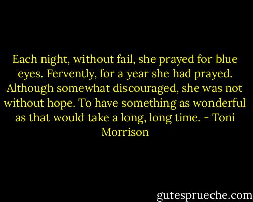 Each night, without fail, she prayed for blue eyes. Fervently, for a year she had prayed. Although somewhat discouraged, she was not without hope. To have something as wonderful as that would take a long, long time. - Toni Morrison