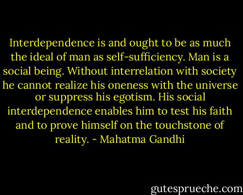 Interdependence is and ought to be as much the ideal of man as self-sufficiency. Man is a social being. Without interrelation with society he cannot realize his oneness with the universe or suppress his egotism. His social interdependence enables him to test his faith and to prove himself on the touchstone of reality. - Mahatma Gandhi
