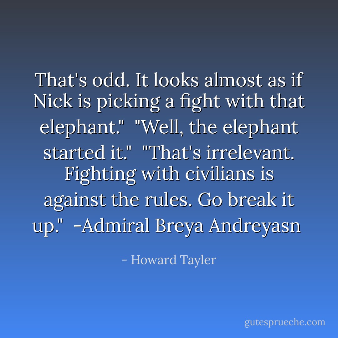 That's odd. It looks almost as if Nick is picking a fight with that elephant."<br /><br />"Well, the elephant started it."<br /><br />"That's irrelevant. Fighting with civilians is against the rules. Go break it up."<br /><br />-Admiral Breya Andreyasn  - Howard Tayler
