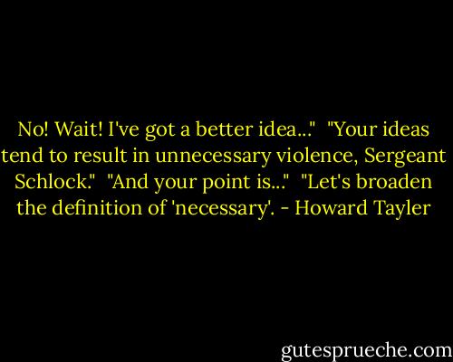 No! Wait! I've got a better idea..."<br /><br />"Your ideas tend to result in unnecessary violence, Sergeant Schlock."<br /><br />"And your point is..."<br /><br />"Let's broaden the definition of 'necessary'. - Howard Tayler