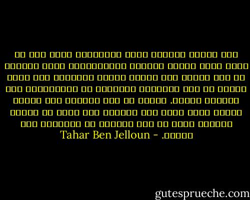 لقد بلغتُ أخيراً عتبة الأبدية، هناك حيث لا وجود لحقد البشر وخستهم وصغاراتهم، هكذا بلغتُ، أو كنت أعتقد أني بلغت، وحدةُ ساميةُ، تلك التى ترتقي بي فوق الظلمات وبتعدني عن المتجبرين على كائنات ضعيفة. ماعاد في صدى لأنين، لقد أحيلت أعضاء جسمي كلها إلى الصمت، إلى شكلٍ من أشكال السكون الذي لم يكن تماماً هو الراحة، ولا الموت. - Tahar Ben Jelloun