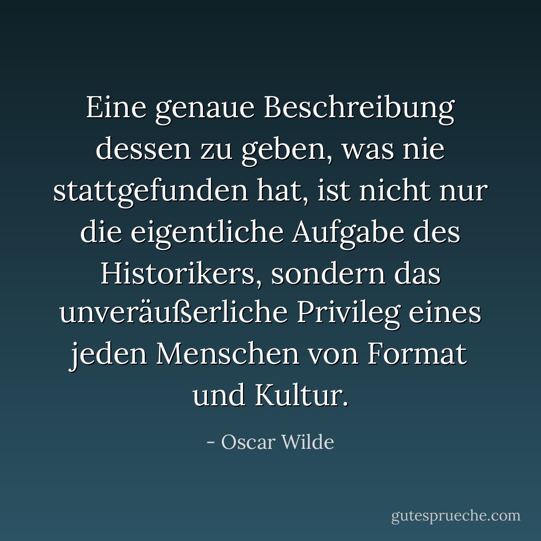 Eine genaue Beschreibung dessen zu geben, was nie stattgefunden hat, ist nicht nur die eigentliche Aufgabe des Historikers, sondern das unveräußerliche Privileg eines jeden Menschen von Format und Kultur. - Oscar Wilde<