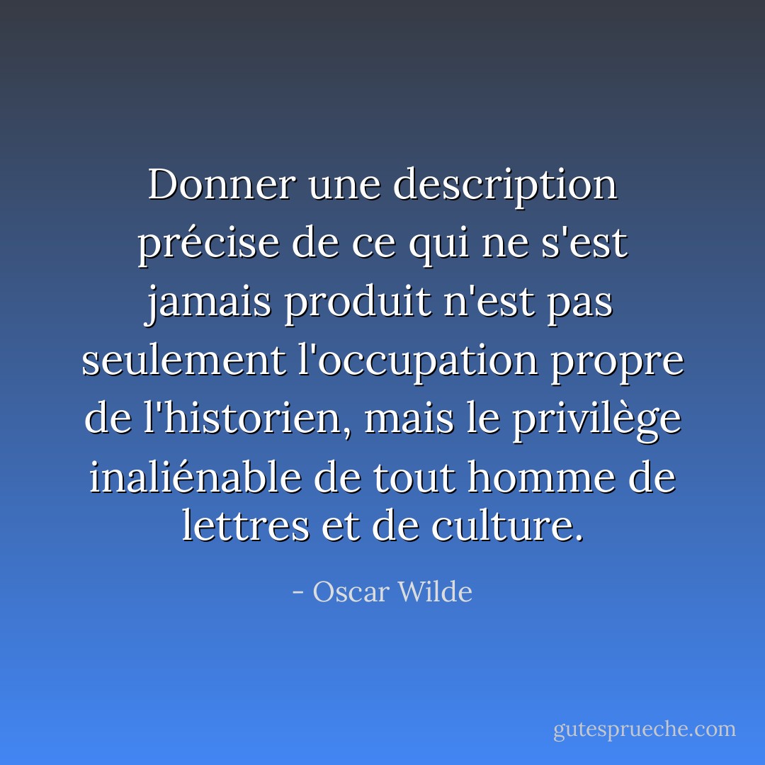 Donner une description précise de ce qui ne s'est jamais produit n'est pas seulement l'occupation propre de l'historien, mais le privilège inaliénable de tout homme de lettres et de culture. - Oscar Wilde