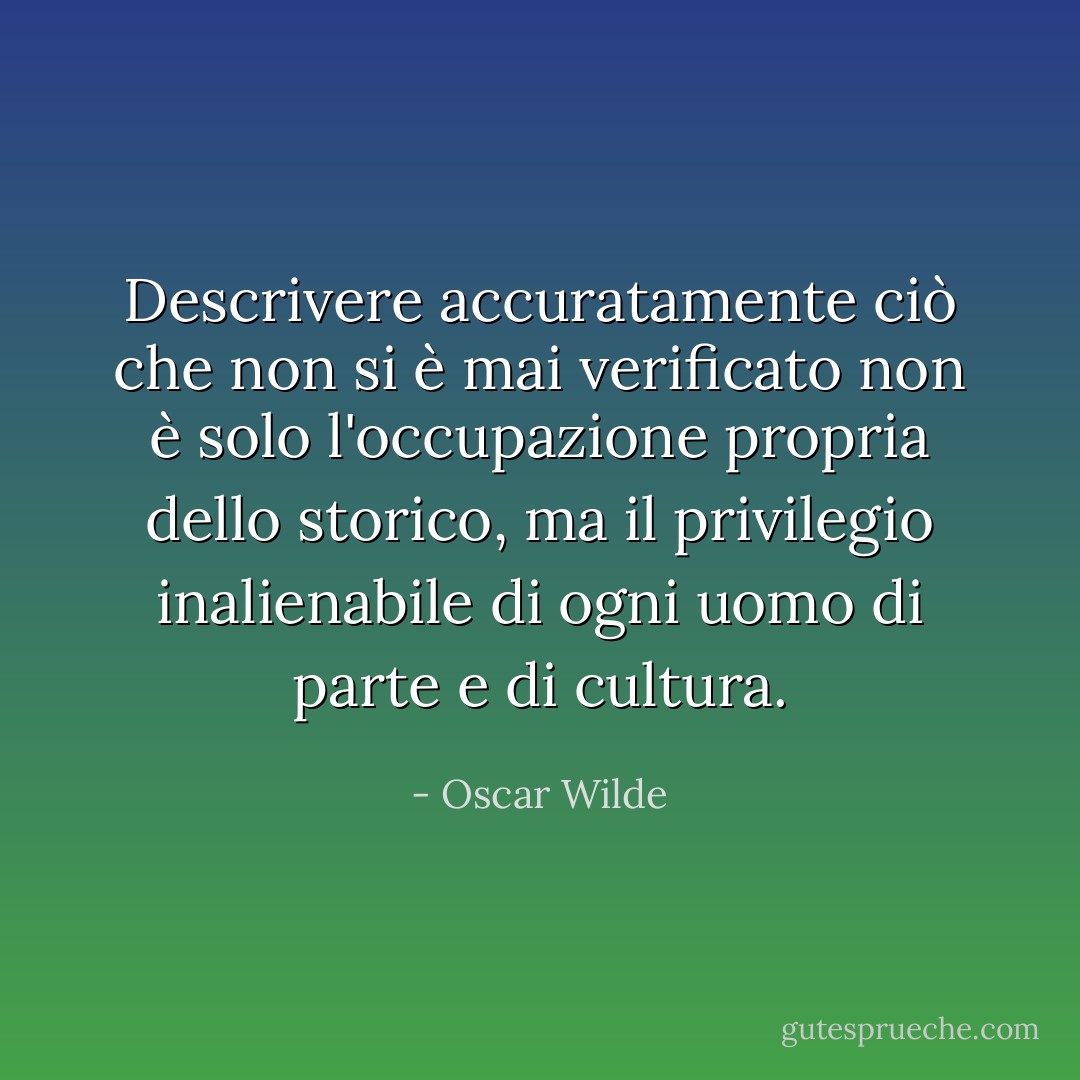 Descrivere accuratamente ciò che non si è mai verificato non è solo l'occupazione propria dello storico, ma il privilegio inalienabile di ogni uomo di parte e di cultura. - Oscar Wilde