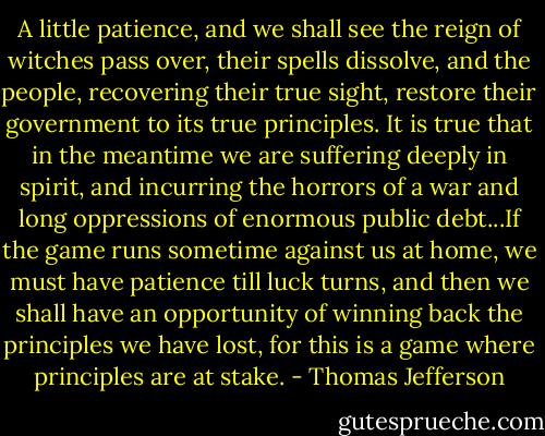 A little patience, and we shall see the reign of witches pass over, their spells dissolve, and the people, recovering their true sight, restore their government to its true principles. It is true that in the meantime we are suffering deeply in spirit, and incurring the horrors of a war and long oppressions of enormous public debt...If the game runs sometime against us at home, we must have patience till luck turns, and then we shall have an opportunity of winning back the principles we have lost, for this is a game where principles are at stake. - Thomas Jefferson
