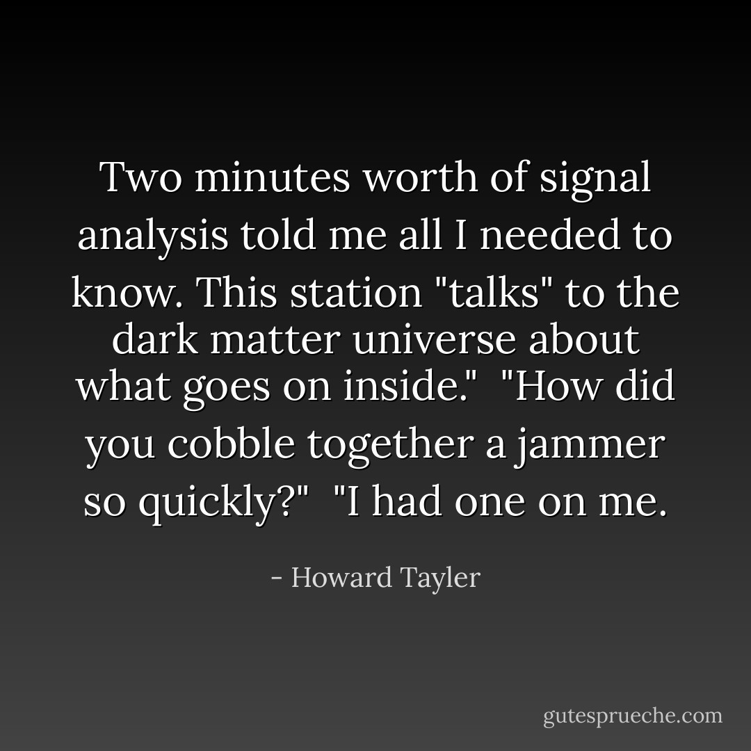 Two minutes worth of signal analysis told me all I needed to know. This station "talks" to the dark matter universe about what goes on inside."<br /><br />"How did you cobble together a jammer so quickly?"<br /><br />"I had one on me. - Howard Tayler