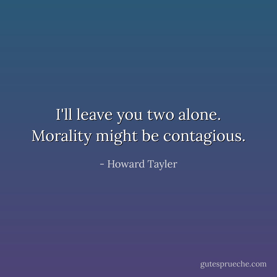 I'll leave you two alone. Morality might be contagious. - Howard Tayler