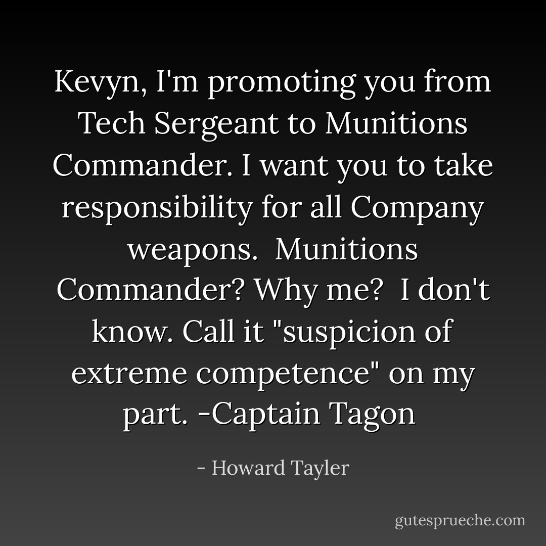 Kevyn, I'm promoting you from Tech Sergeant to Munitions Commander. I want you to take responsibility for all Company weapons.<br /><br />Munitions Commander? Why me?<br /><br />I don't know. Call it "suspicion of extreme competence" on my part.<br />-Captain Tagon  - Howard Tayler