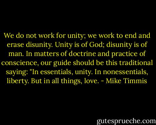 We do not work for unity; we work to end and erase disunity. Unity is of God; disunity is of man. In matters of doctrine and practice of conscience, our guide should be this traditional saying: "In essentials, unity. In nonessentials, liberty. But in all things, love. - Mike Timmis